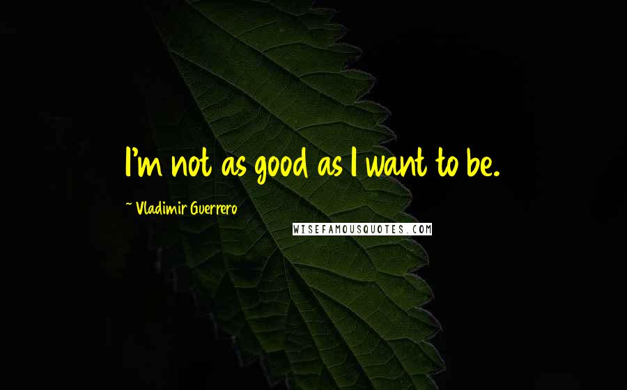 Vladimir Guerrero Quotes: I'm not as good as I want to be.
