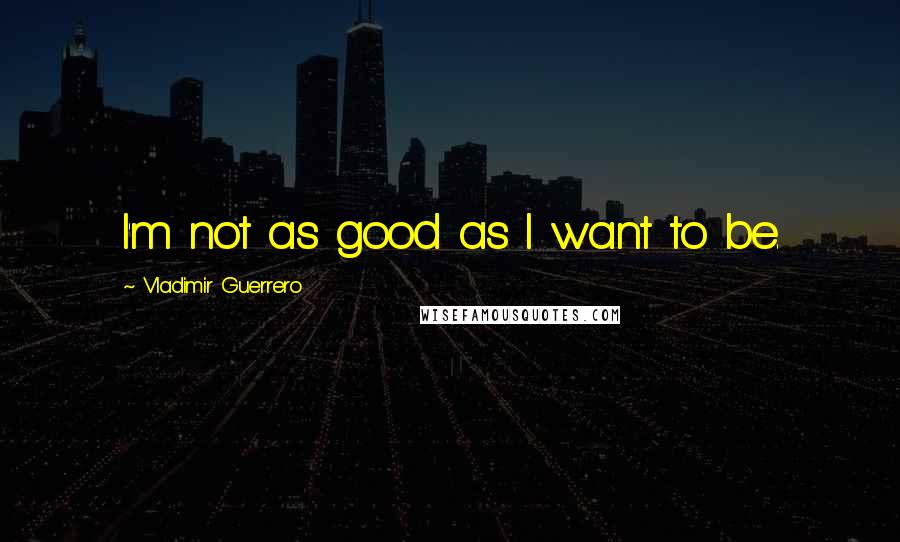 Vladimir Guerrero Quotes: I'm not as good as I want to be.