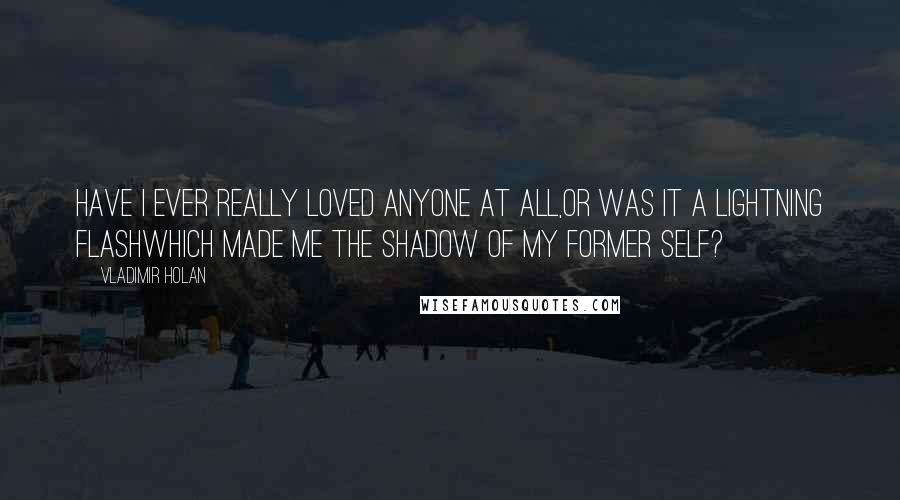 Vladimir Holan Quotes: Have I ever really loved anyone at all,or was it a lightning flashwhich made me the shadow of my former self?