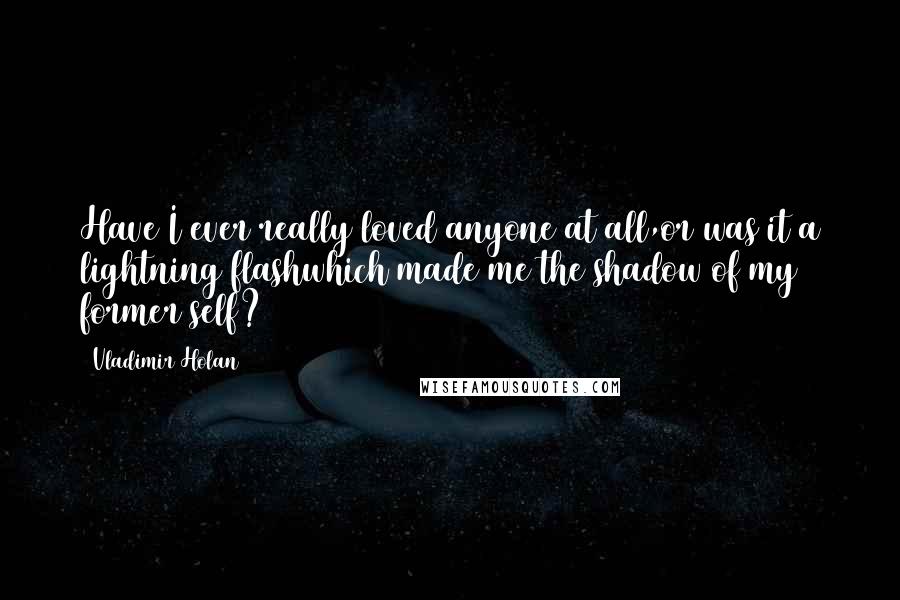 Vladimir Holan Quotes: Have I ever really loved anyone at all,or was it a lightning flashwhich made me the shadow of my former self?