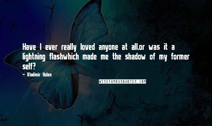 Vladimir Holan Quotes: Have I ever really loved anyone at all,or was it a lightning flashwhich made me the shadow of my former self?