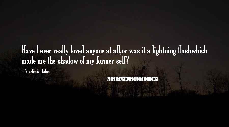 Vladimir Holan Quotes: Have I ever really loved anyone at all,or was it a lightning flashwhich made me the shadow of my former self?