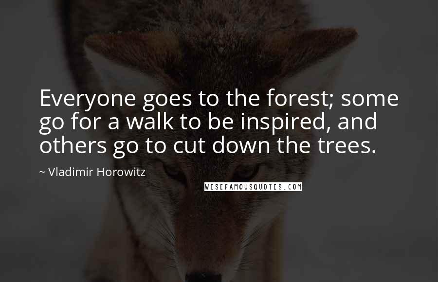 Vladimir Horowitz Quotes: Everyone goes to the forest; some go for a walk to be inspired, and others go to cut down the trees.