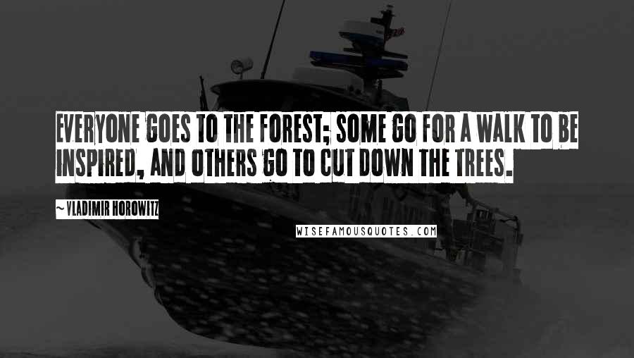 Vladimir Horowitz Quotes: Everyone goes to the forest; some go for a walk to be inspired, and others go to cut down the trees.