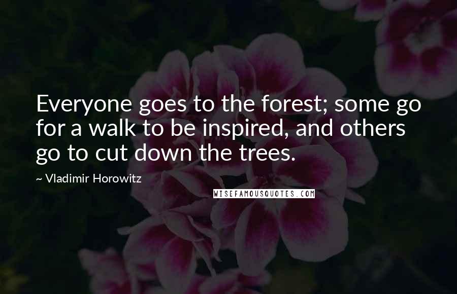 Vladimir Horowitz Quotes: Everyone goes to the forest; some go for a walk to be inspired, and others go to cut down the trees.