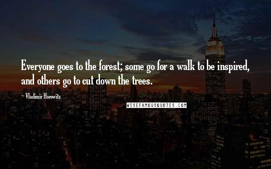 Vladimir Horowitz Quotes: Everyone goes to the forest; some go for a walk to be inspired, and others go to cut down the trees.