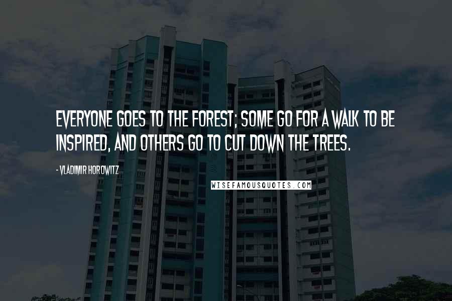 Vladimir Horowitz Quotes: Everyone goes to the forest; some go for a walk to be inspired, and others go to cut down the trees.