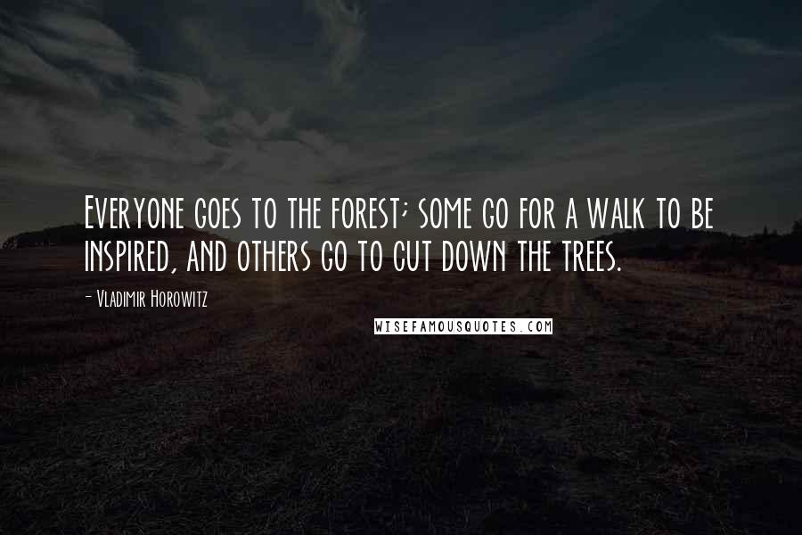 Vladimir Horowitz Quotes: Everyone goes to the forest; some go for a walk to be inspired, and others go to cut down the trees.