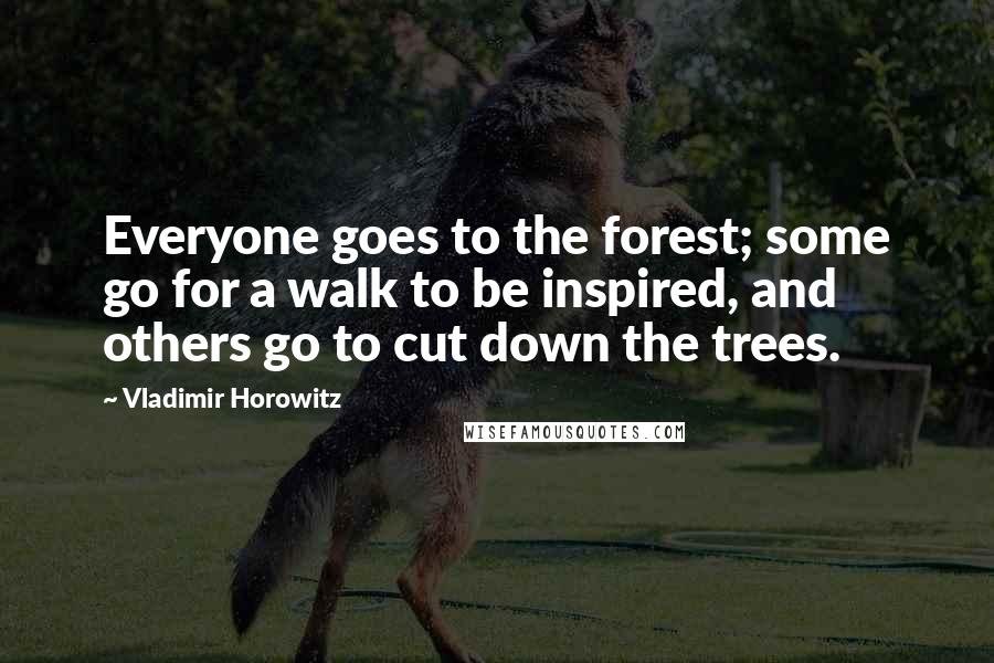 Vladimir Horowitz Quotes: Everyone goes to the forest; some go for a walk to be inspired, and others go to cut down the trees.