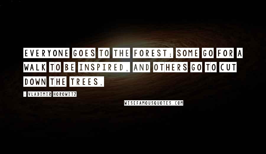 Vladimir Horowitz Quotes: Everyone goes to the forest; some go for a walk to be inspired, and others go to cut down the trees.