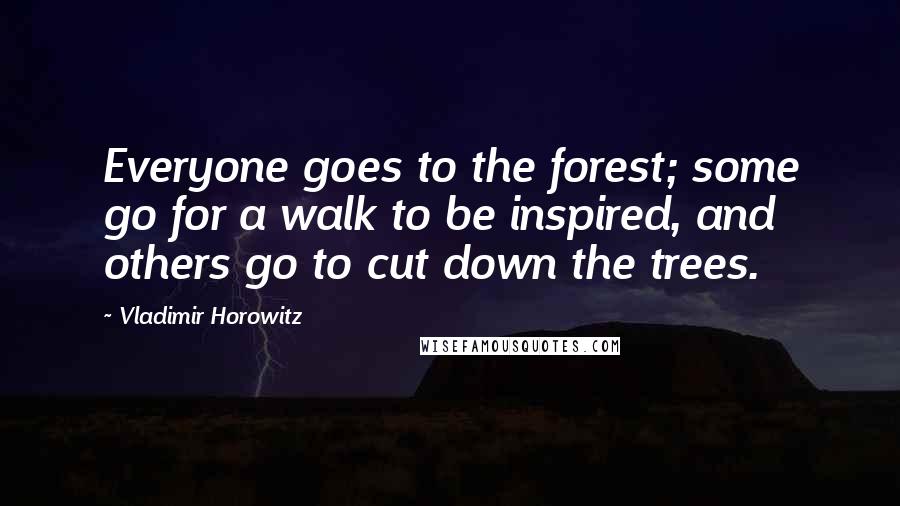 Vladimir Horowitz Quotes: Everyone goes to the forest; some go for a walk to be inspired, and others go to cut down the trees.