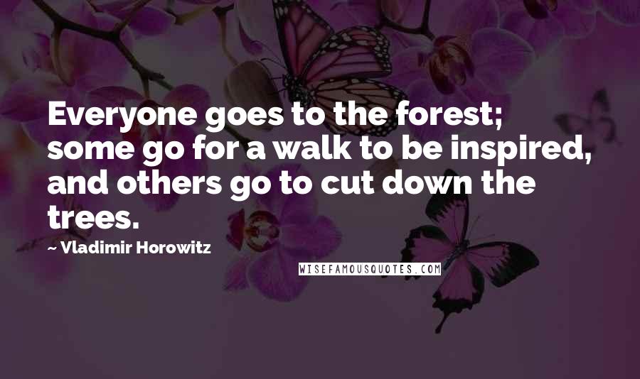 Vladimir Horowitz Quotes: Everyone goes to the forest; some go for a walk to be inspired, and others go to cut down the trees.