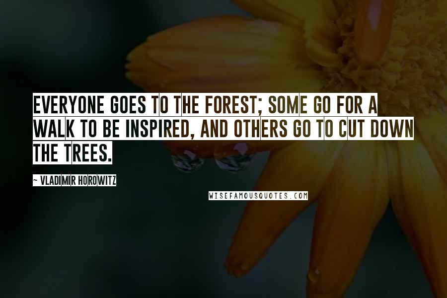 Vladimir Horowitz Quotes: Everyone goes to the forest; some go for a walk to be inspired, and others go to cut down the trees.