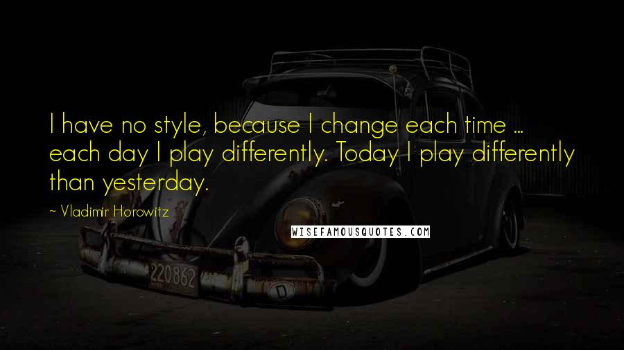 Vladimir Horowitz Quotes: I have no style, because I change each time ... each day I play differently. Today I play differently than yesterday.