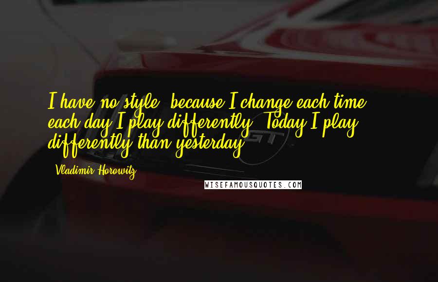 Vladimir Horowitz Quotes: I have no style, because I change each time ... each day I play differently. Today I play differently than yesterday.