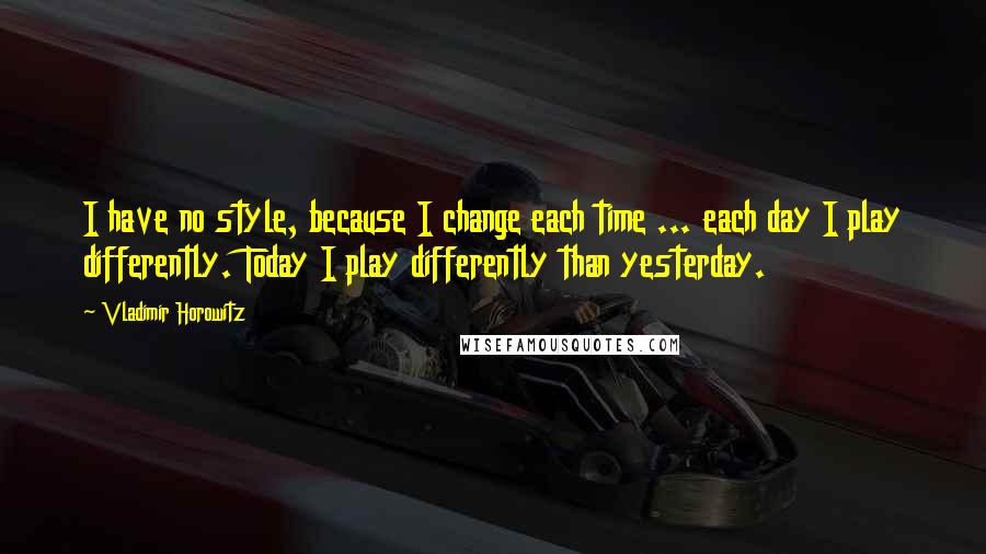Vladimir Horowitz Quotes: I have no style, because I change each time ... each day I play differently. Today I play differently than yesterday.