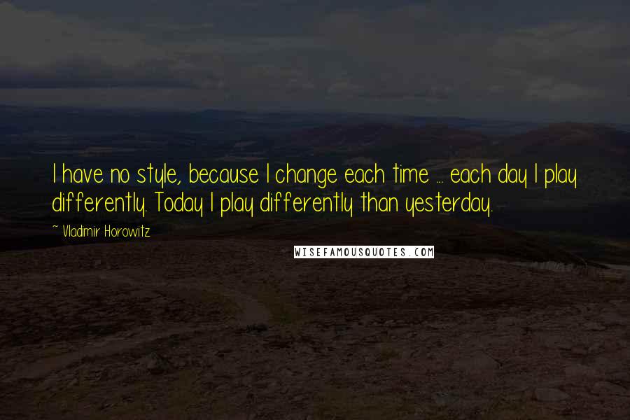 Vladimir Horowitz Quotes: I have no style, because I change each time ... each day I play differently. Today I play differently than yesterday.