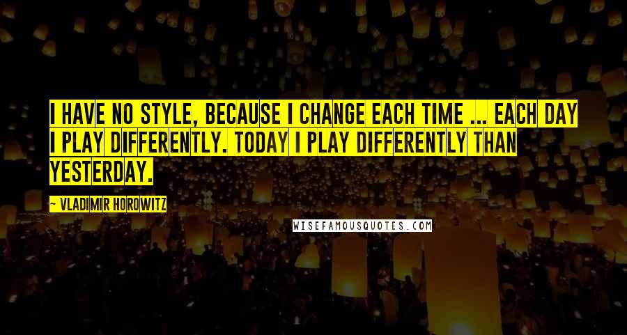 Vladimir Horowitz Quotes: I have no style, because I change each time ... each day I play differently. Today I play differently than yesterday.