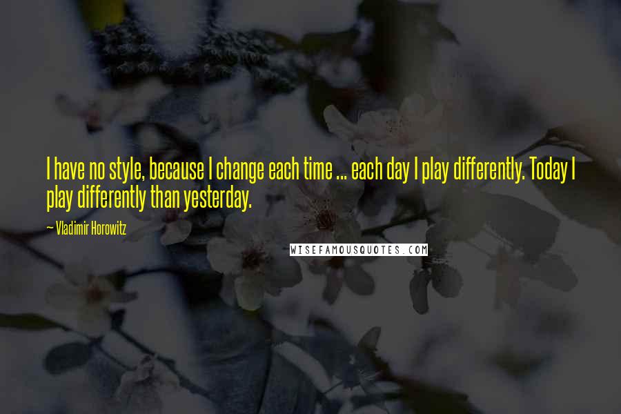 Vladimir Horowitz Quotes: I have no style, because I change each time ... each day I play differently. Today I play differently than yesterday.