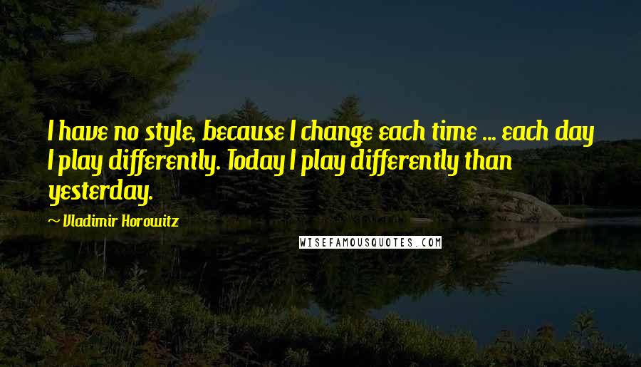 Vladimir Horowitz Quotes: I have no style, because I change each time ... each day I play differently. Today I play differently than yesterday.