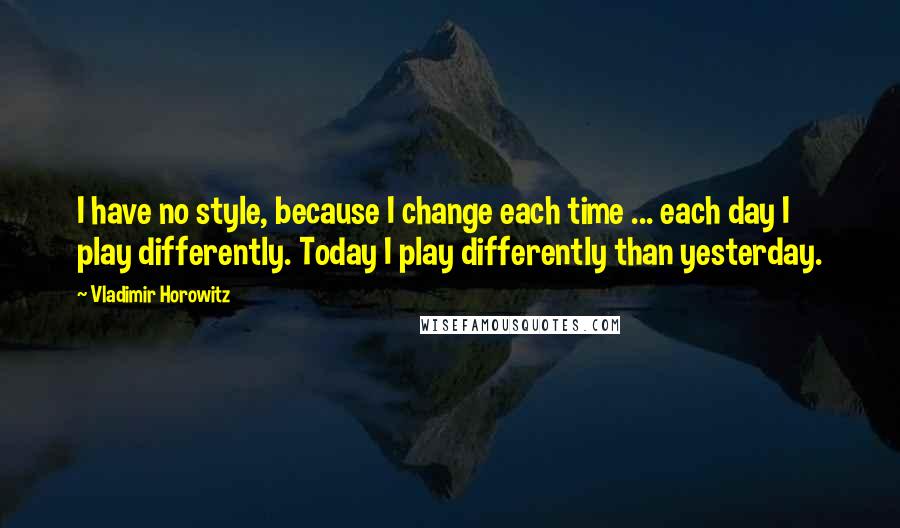 Vladimir Horowitz Quotes: I have no style, because I change each time ... each day I play differently. Today I play differently than yesterday.