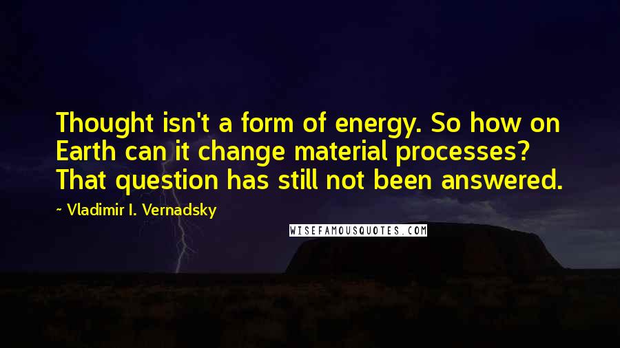 Vladimir I. Vernadsky Quotes: Thought isn't a form of energy. So how on Earth can it change material processes? That question has still not been answered.