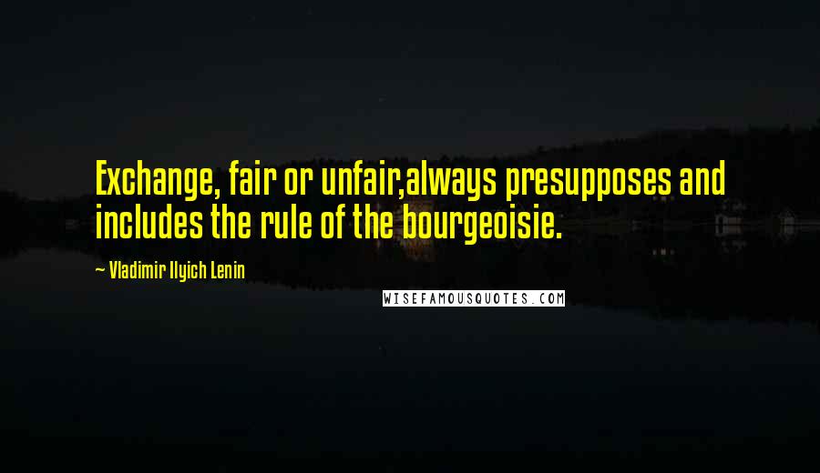 Vladimir Ilyich Lenin Quotes: Exchange, fair or unfair,always presupposes and includes the rule of the bourgeoisie.