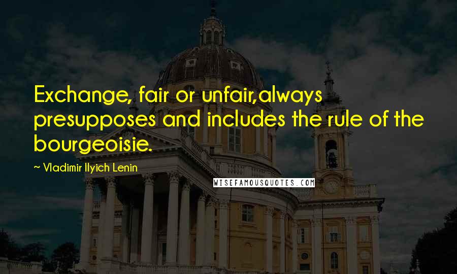 Vladimir Ilyich Lenin Quotes: Exchange, fair or unfair,always presupposes and includes the rule of the bourgeoisie.