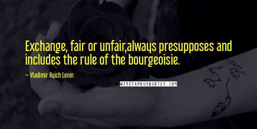 Vladimir Ilyich Lenin Quotes: Exchange, fair or unfair,always presupposes and includes the rule of the bourgeoisie.