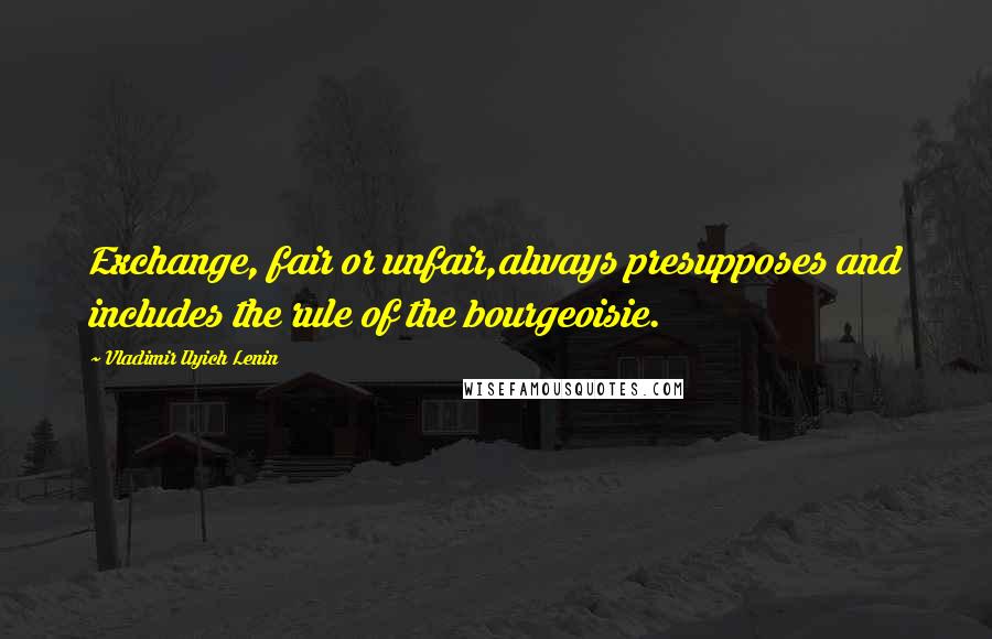 Vladimir Ilyich Lenin Quotes: Exchange, fair or unfair,always presupposes and includes the rule of the bourgeoisie.