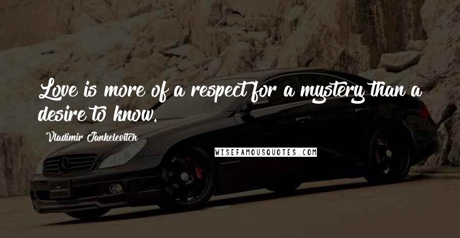 Vladimir Jankelevitch Quotes: Love is more of a respect for a mystery than a desire to know.