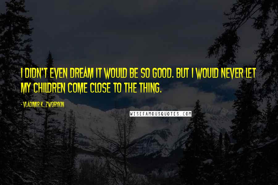 Vladimir K. Zworykin Quotes: I didn't even dream it would be so good. But I would never let my children come close to the thing.