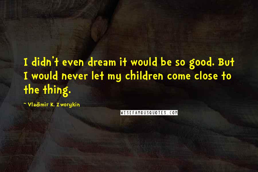 Vladimir K. Zworykin Quotes: I didn't even dream it would be so good. But I would never let my children come close to the thing.