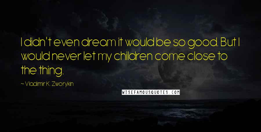 Vladimir K. Zworykin Quotes: I didn't even dream it would be so good. But I would never let my children come close to the thing.