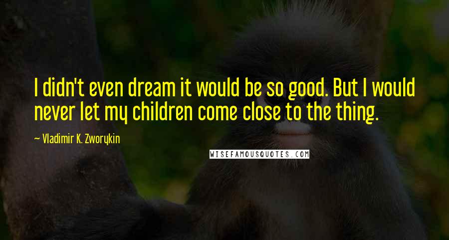 Vladimir K. Zworykin Quotes: I didn't even dream it would be so good. But I would never let my children come close to the thing.