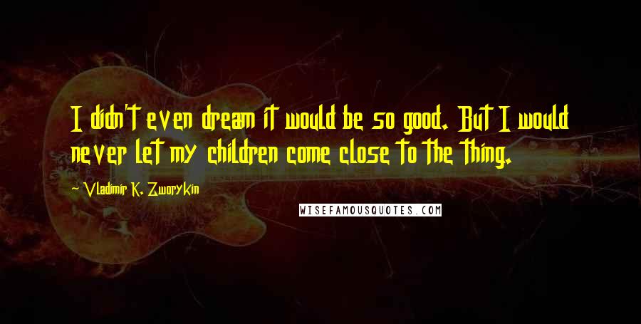 Vladimir K. Zworykin Quotes: I didn't even dream it would be so good. But I would never let my children come close to the thing.