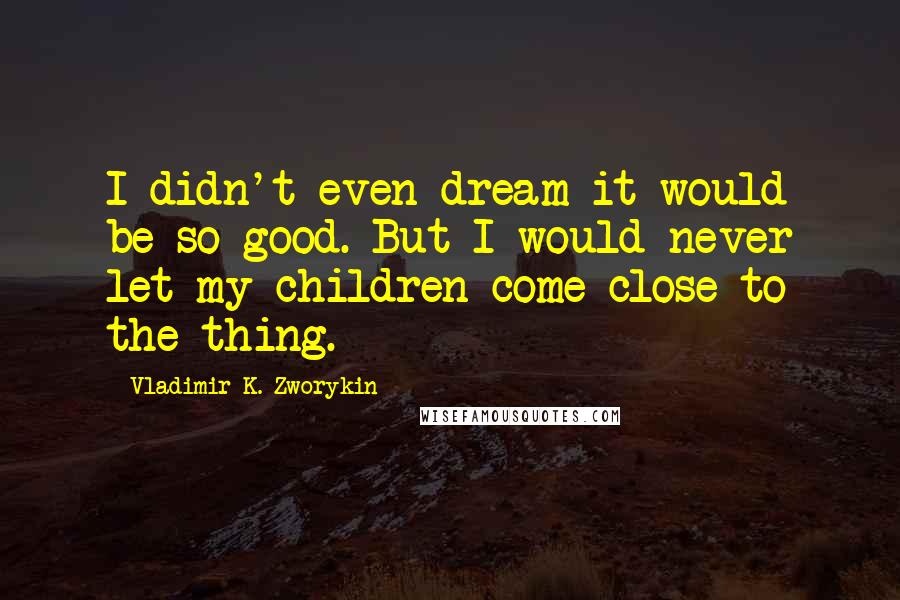 Vladimir K. Zworykin Quotes: I didn't even dream it would be so good. But I would never let my children come close to the thing.