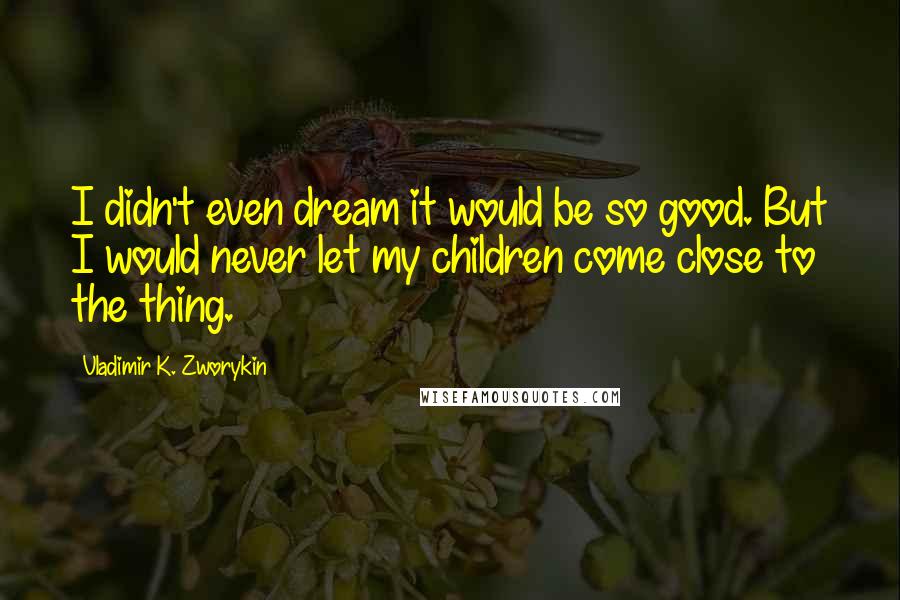 Vladimir K. Zworykin Quotes: I didn't even dream it would be so good. But I would never let my children come close to the thing.