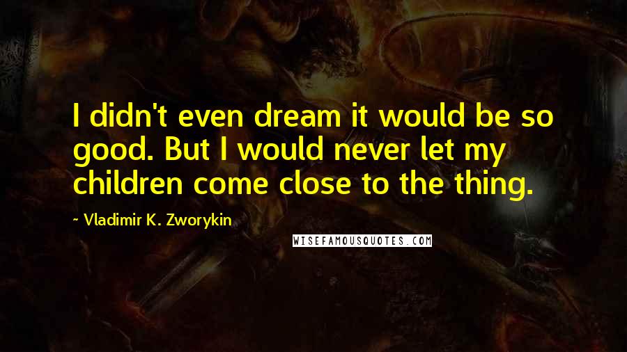 Vladimir K. Zworykin Quotes: I didn't even dream it would be so good. But I would never let my children come close to the thing.