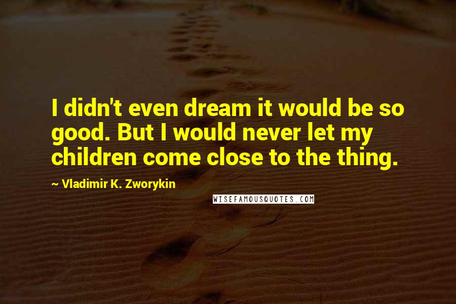 Vladimir K. Zworykin Quotes: I didn't even dream it would be so good. But I would never let my children come close to the thing.
