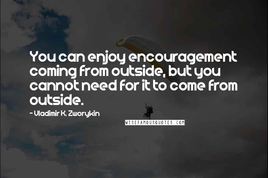 Vladimir K. Zworykin Quotes: You can enjoy encouragement coming from outside, but you cannot need for it to come from outside.