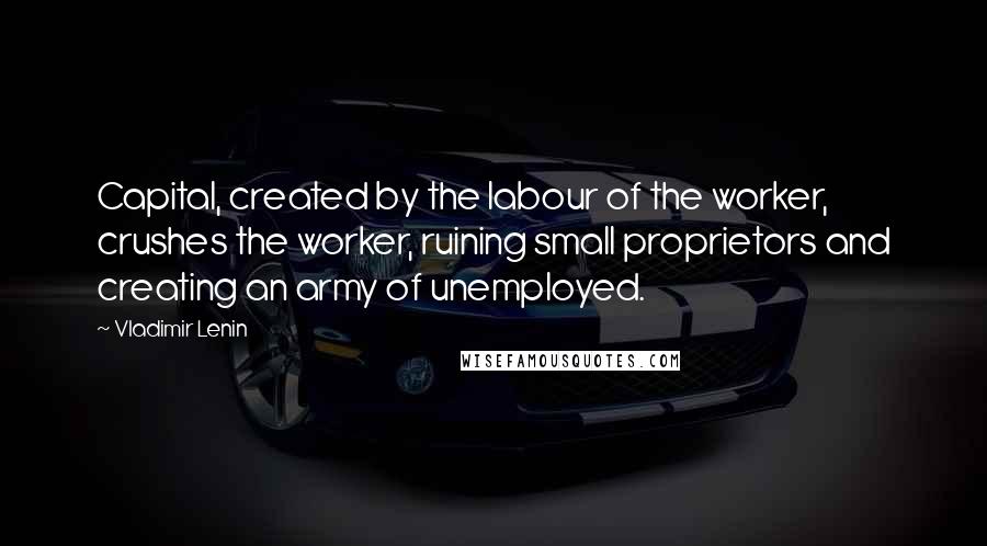 Vladimir Lenin Quotes: Capital, created by the labour of the worker, crushes the worker, ruining small proprietors and creating an army of unemployed.