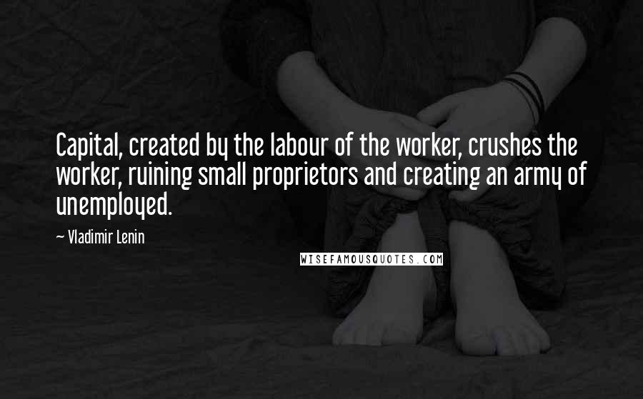 Vladimir Lenin Quotes: Capital, created by the labour of the worker, crushes the worker, ruining small proprietors and creating an army of unemployed.