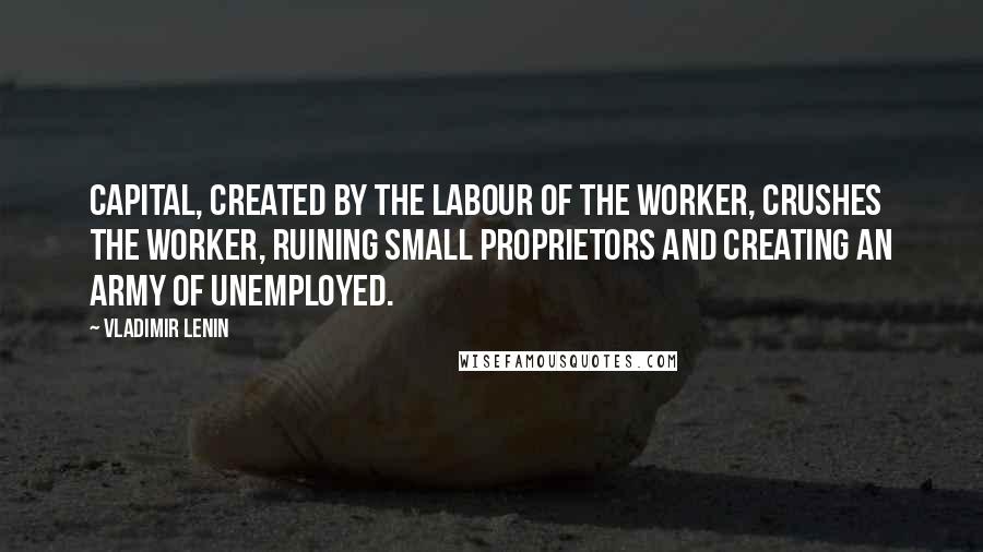 Vladimir Lenin Quotes: Capital, created by the labour of the worker, crushes the worker, ruining small proprietors and creating an army of unemployed.