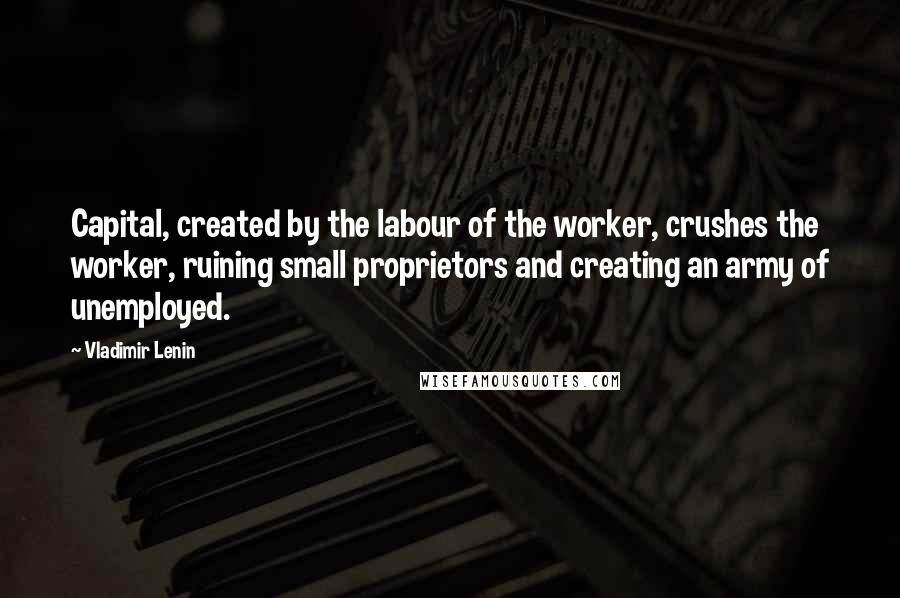 Vladimir Lenin Quotes: Capital, created by the labour of the worker, crushes the worker, ruining small proprietors and creating an army of unemployed.