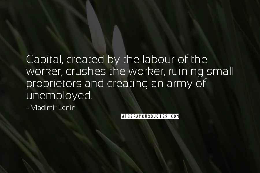 Vladimir Lenin Quotes: Capital, created by the labour of the worker, crushes the worker, ruining small proprietors and creating an army of unemployed.
