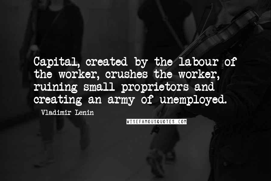 Vladimir Lenin Quotes: Capital, created by the labour of the worker, crushes the worker, ruining small proprietors and creating an army of unemployed.