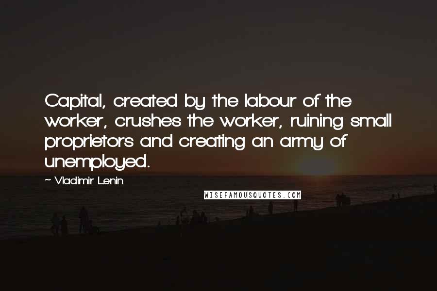 Vladimir Lenin Quotes: Capital, created by the labour of the worker, crushes the worker, ruining small proprietors and creating an army of unemployed.