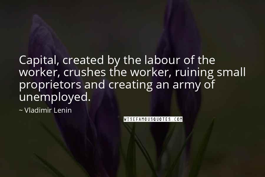 Vladimir Lenin Quotes: Capital, created by the labour of the worker, crushes the worker, ruining small proprietors and creating an army of unemployed.