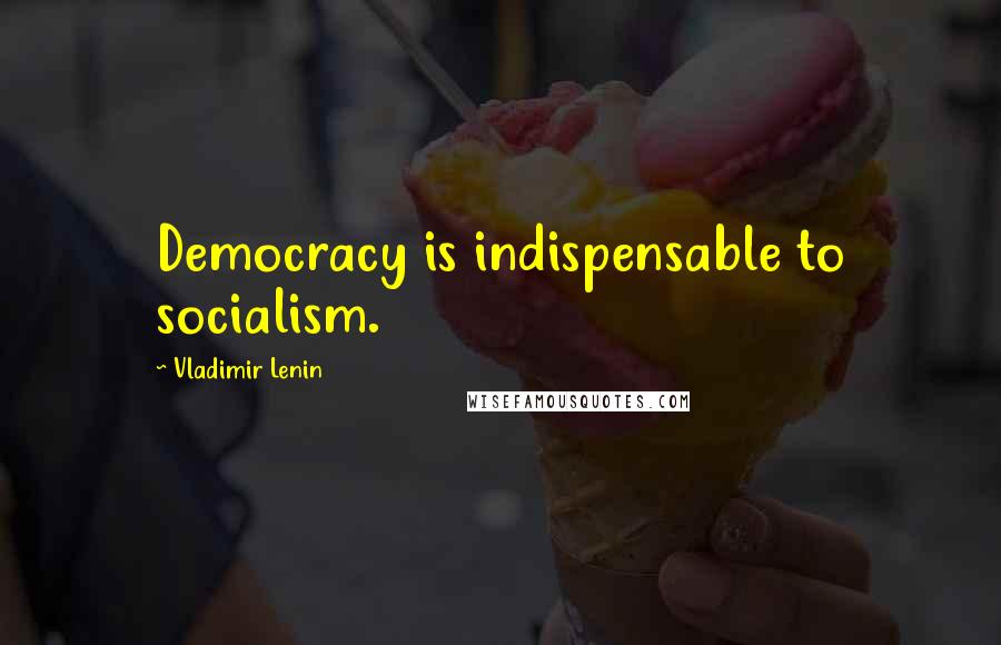 Vladimir Lenin Quotes: Democracy is indispensable to socialism.